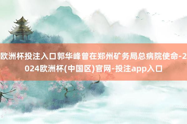 欧洲杯投注入口郭华峰曾在郑州矿务局总病院使命-2024欧洲杯