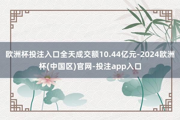 欧洲杯投注入口全天成交额10.44亿元-2024欧洲杯(中国