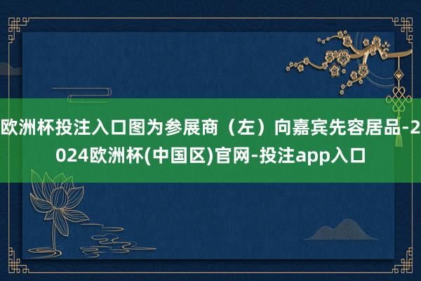 欧洲杯投注入口图为参展商（左）向嘉宾先容居品-2024欧洲杯