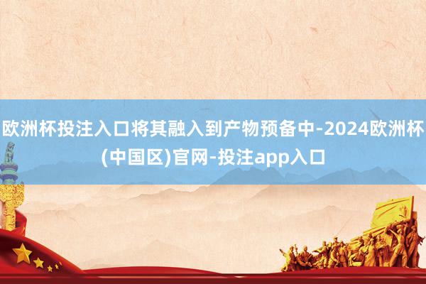 欧洲杯投注入口将其融入到产物预备中-2024欧洲杯(中国区)