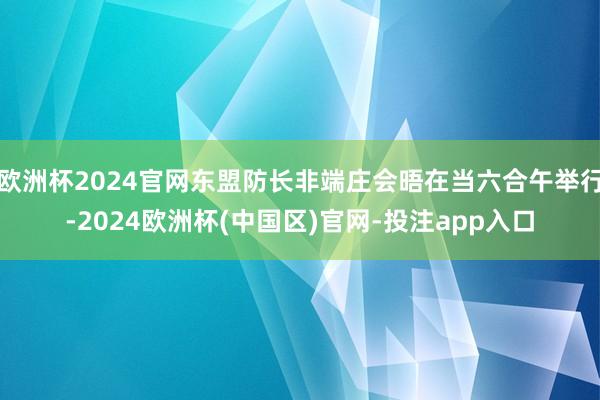 欧洲杯2024官网东盟防长非端庄会晤在当六合午举行-2024