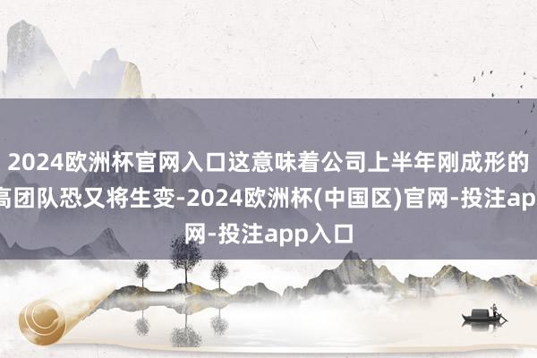 2024欧洲杯官网入口这意味着公司上半年刚成形的董监高团队恐又将生变-2024欧洲杯(中国区)官网-投注app入口
