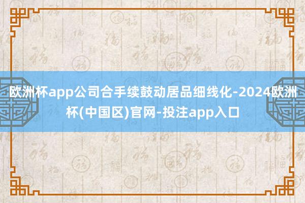 欧洲杯app公司合手续鼓动居品细线化-2024欧洲杯(中国区)官网-投注app入口