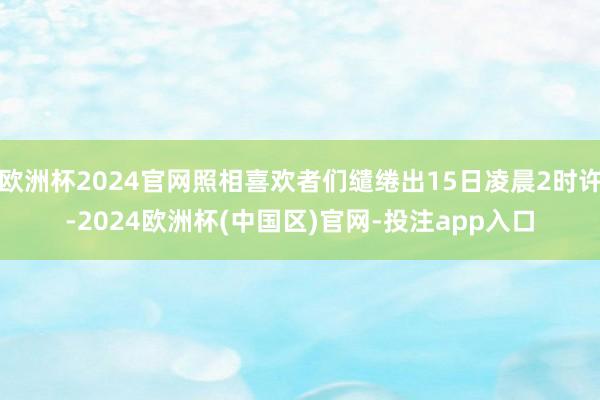 欧洲杯2024官网照相喜欢者们缱绻出15日凌晨2时许-202