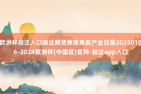欧洲杯投注入口瑞达期货焦煤焦炭产业日报20250106-20