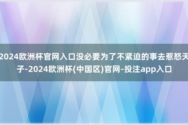 2024欧洲杯官网入口没必要为了不紧迫的事去惹怒天子-202