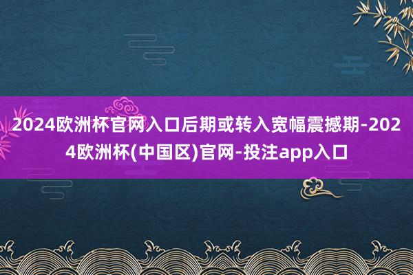 2024欧洲杯官网入口后期或转入宽幅震撼期-2024欧洲杯(