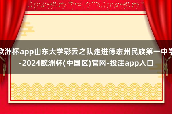 欧洲杯app山东大学彩云之队走进德宏州民族第一中学-2024欧洲杯(中国区)官网-投注app入口
